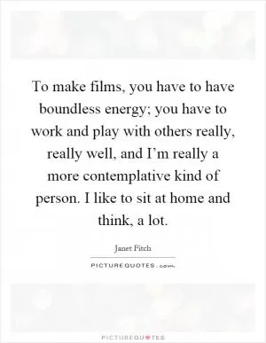 To make films, you have to have boundless energy; you have to work and play with others really, really well, and I’m really a more contemplative kind of person. I like to sit at home and think, a lot Picture Quote #1