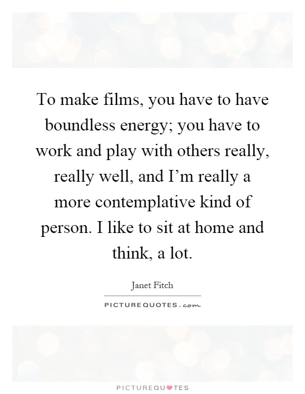 To make films, you have to have boundless energy; you have to work and play with others really, really well, and I'm really a more contemplative kind of person. I like to sit at home and think, a lot Picture Quote #1