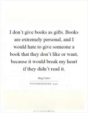 I don’t give books as gifts. Books are extremely personal, and I would hate to give someone a book that they don’t like or want, because it would break my heart if they didn’t read it Picture Quote #1
