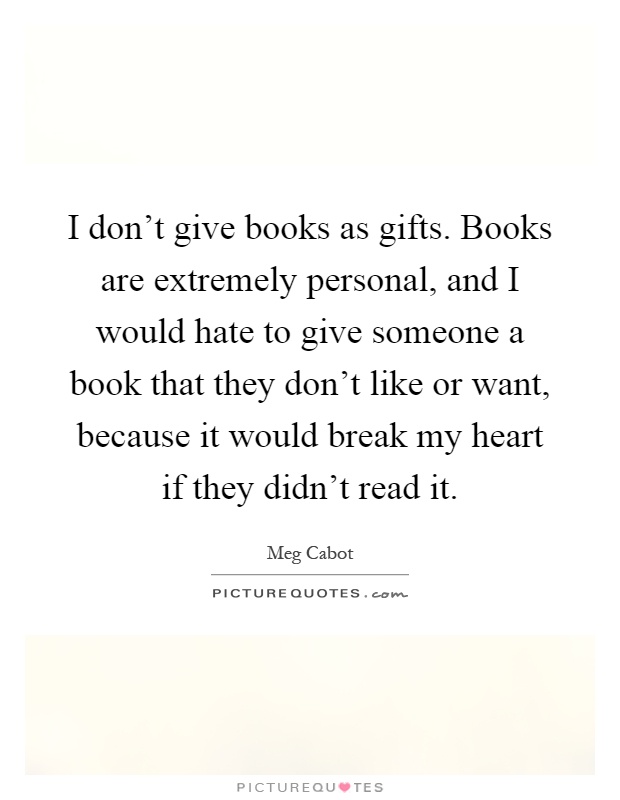 I don't give books as gifts. Books are extremely personal, and I would hate to give someone a book that they don't like or want, because it would break my heart if they didn't read it Picture Quote #1