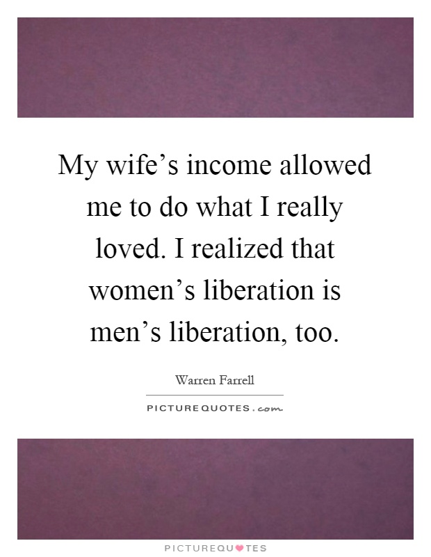 My wife's income allowed me to do what I really loved. I realized that women's liberation is men's liberation, too Picture Quote #1