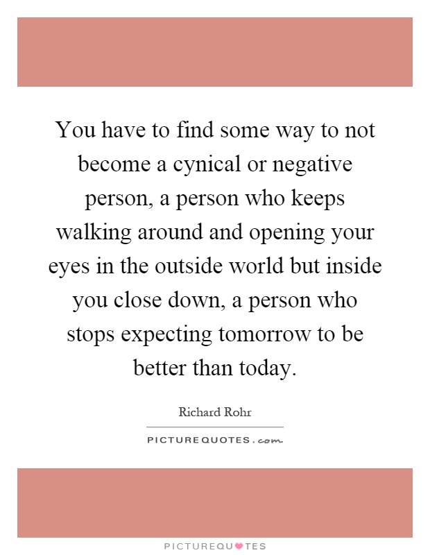 You have to find some way to not become a cynical or negative person, a person who keeps walking around and opening your eyes in the outside world but inside you close down, a person who stops expecting tomorrow to be better than today Picture Quote #1