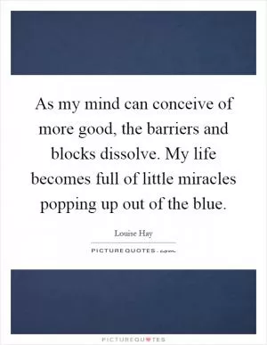As my mind can conceive of more good, the barriers and blocks dissolve. My life becomes full of little miracles popping up out of the blue Picture Quote #1