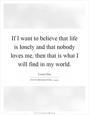 If I want to believe that life is lonely and that nobody loves me, then that is what I will find in my world Picture Quote #1