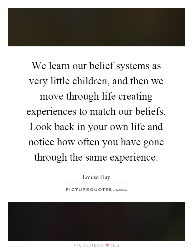 We learn our belief systems as very little children, and then we move through life creating experiences to match our beliefs. Look back in your own life and notice how often you have gone through the same experience Picture Quote #1
