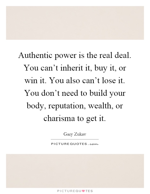 Authentic power is the real deal. You can't inherit it, buy it, or win it. You also can't lose it. You don't need to build your body, reputation, wealth, or charisma to get it Picture Quote #1