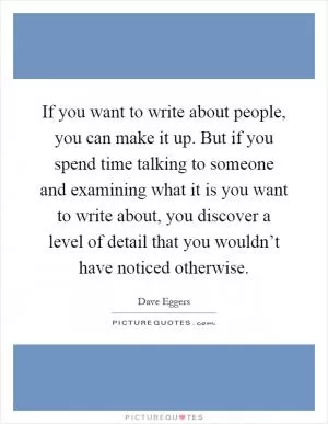 If you want to write about people, you can make it up. But if you spend time talking to someone and examining what it is you want to write about, you discover a level of detail that you wouldn’t have noticed otherwise Picture Quote #1
