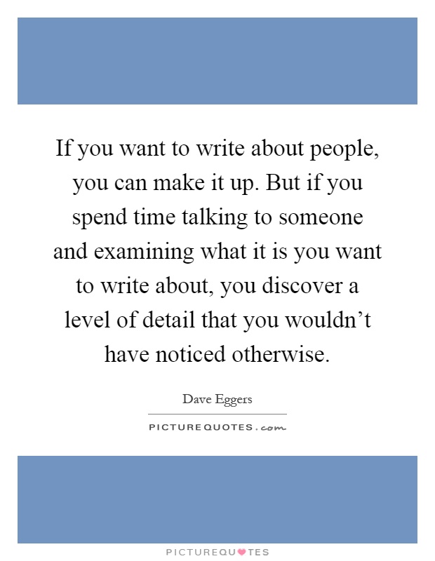 If you want to write about people, you can make it up. But if you spend time talking to someone and examining what it is you want to write about, you discover a level of detail that you wouldn't have noticed otherwise Picture Quote #1