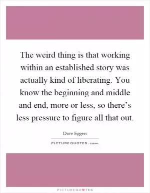 The weird thing is that working within an established story was actually kind of liberating. You know the beginning and middle and end, more or less, so there’s less pressure to figure all that out Picture Quote #1