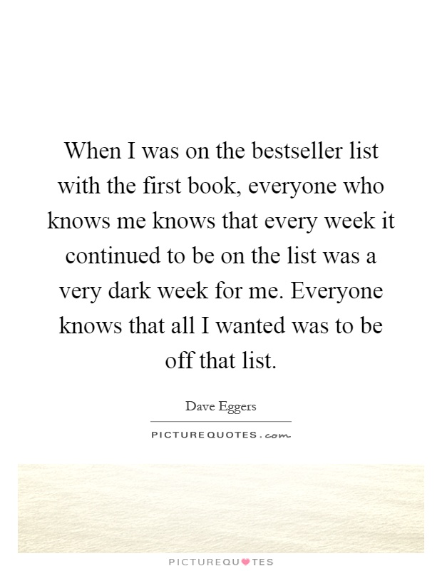 When I was on the bestseller list with the first book, everyone who knows me knows that every week it continued to be on the list was a very dark week for me. Everyone knows that all I wanted was to be off that list Picture Quote #1