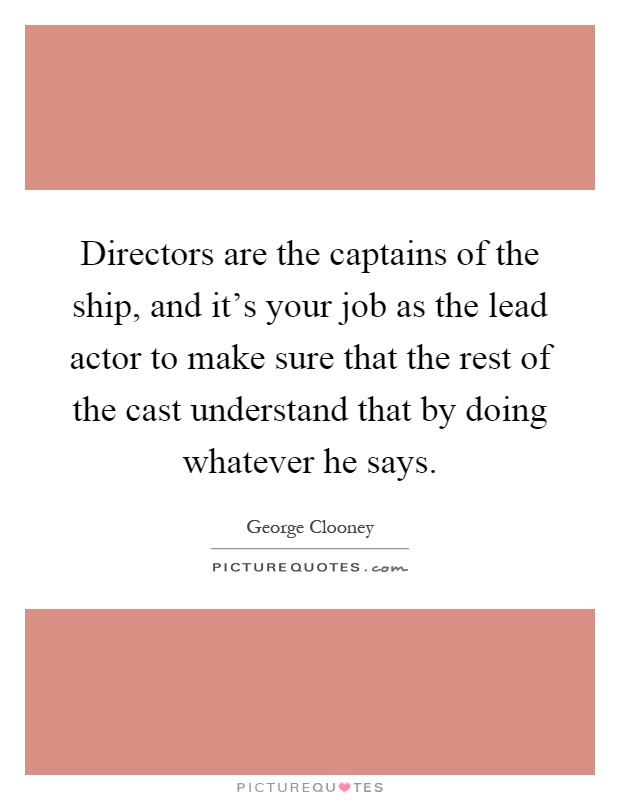 Directors are the captains of the ship, and it's your job as the lead actor to make sure that the rest of the cast understand that by doing whatever he says Picture Quote #1