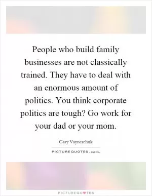 People who build family businesses are not classically trained. They have to deal with an enormous amount of politics. You think corporate politics are tough? Go work for your dad or your mom Picture Quote #1