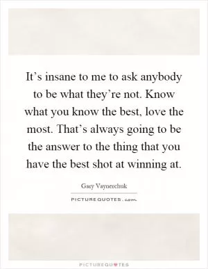 It’s insane to me to ask anybody to be what they’re not. Know what you know the best, love the most. That’s always going to be the answer to the thing that you have the best shot at winning at Picture Quote #1