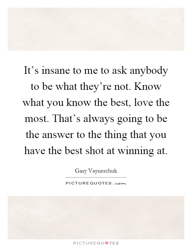 It's insane to me to ask anybody to be what they're not. Know what you know the best, love the most. That's always going to be the answer to the thing that you have the best shot at winning at Picture Quote #1