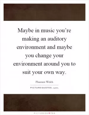 Maybe in music you’re making an auditory environment and maybe you change your environment around you to suit your own way Picture Quote #1