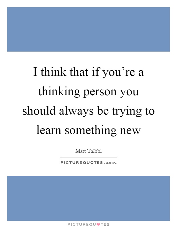 I think that if you're a thinking person you should always be trying to learn something new Picture Quote #1