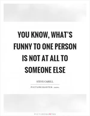 You know, what’s funny to one person is not at all to someone else Picture Quote #1