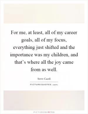 For me, at least, all of my career goals, all of my focus, everything just shifted and the importance was my children, and that’s where all the joy came from as well Picture Quote #1