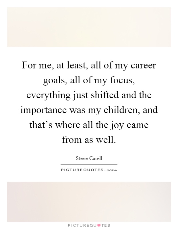 For me, at least, all of my career goals, all of my focus, everything just shifted and the importance was my children, and that's where all the joy came from as well Picture Quote #1
