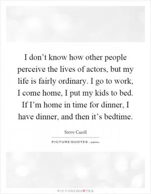 I don’t know how other people perceive the lives of actors, but my life is fairly ordinary. I go to work, I come home, I put my kids to bed. If I’m home in time for dinner, I have dinner, and then it’s bedtime Picture Quote #1