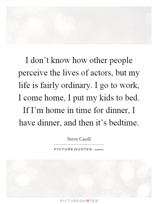 I don't know how other people perceive the lives of actors, but my life is fairly ordinary. I go to work, I come home, I put my kids to bed. If I'm home in time for dinner, I have dinner, and then it's bedtime Picture Quote #1