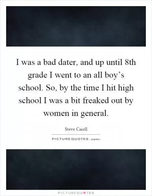 I was a bad dater, and up until 8th grade I went to an all boy’s school. So, by the time I hit high school I was a bit freaked out by women in general Picture Quote #1
