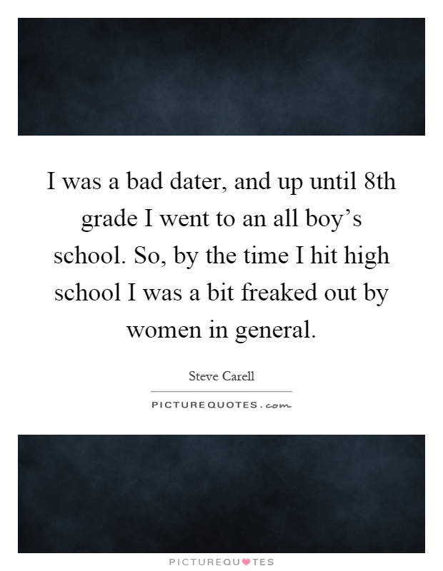 I was a bad dater, and up until 8th grade I went to an all boy's school. So, by the time I hit high school I was a bit freaked out by women in general Picture Quote #1
