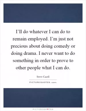 I’ll do whatever I can do to remain employed. I’m just not precious about doing comedy or doing drama. I never want to do something in order to prove to other people what I can do Picture Quote #1