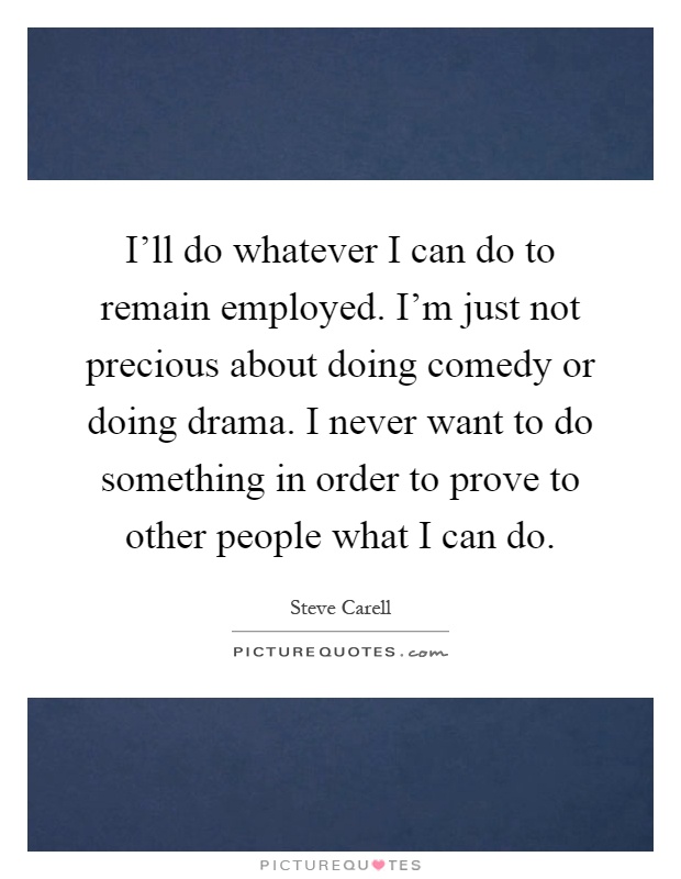 I'll do whatever I can do to remain employed. I'm just not precious about doing comedy or doing drama. I never want to do something in order to prove to other people what I can do Picture Quote #1
