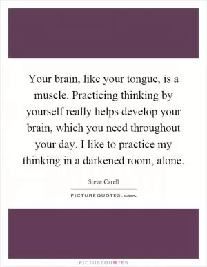 Your brain, like your tongue, is a muscle. Practicing thinking by yourself really helps develop your brain, which you need throughout your day. I like to practice my thinking in a darkened room, alone Picture Quote #1