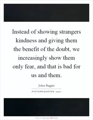 Instead of showing strangers kindness and giving them the benefit of the doubt, we increasingly show them only fear, and that is bad for us and them Picture Quote #1
