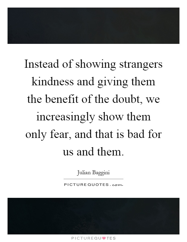 Instead of showing strangers kindness and giving them the benefit of the doubt, we increasingly show them only fear, and that is bad for us and them Picture Quote #1