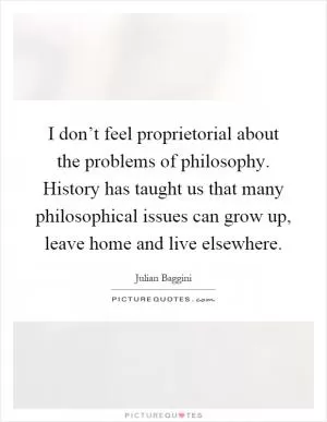 I don’t feel proprietorial about the problems of philosophy. History has taught us that many philosophical issues can grow up, leave home and live elsewhere Picture Quote #1
