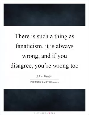 There is such a thing as fanaticism, it is always wrong, and if you disagree, you’re wrong too Picture Quote #1