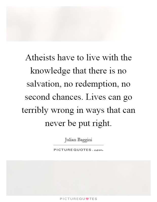 Atheists have to live with the knowledge that there is no salvation, no redemption, no second chances. Lives can go terribly wrong in ways that can never be put right Picture Quote #1