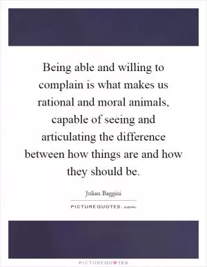 Being able and willing to complain is what makes us rational and moral animals, capable of seeing and articulating the difference between how things are and how they should be Picture Quote #1