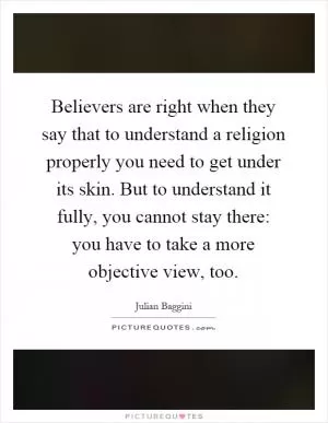 Believers are right when they say that to understand a religion properly you need to get under its skin. But to understand it fully, you cannot stay there: you have to take a more objective view, too Picture Quote #1