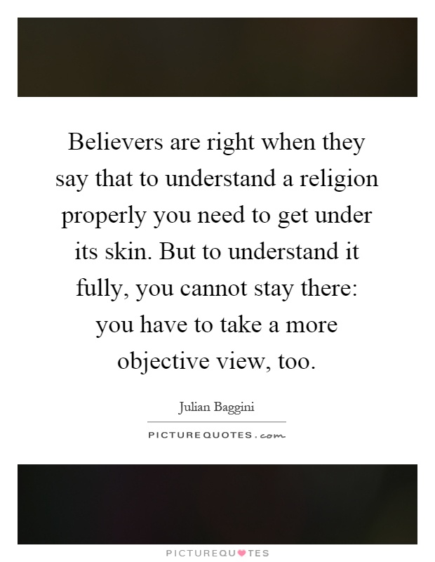 Believers are right when they say that to understand a religion properly you need to get under its skin. But to understand it fully, you cannot stay there: you have to take a more objective view, too Picture Quote #1
