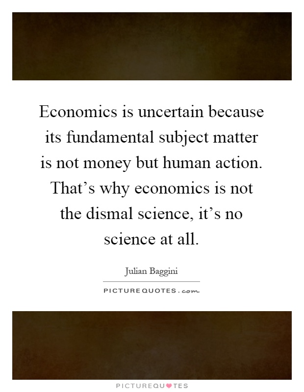 Economics is uncertain because its fundamental subject matter is not money but human action. That's why economics is not the dismal science, it's no science at all Picture Quote #1