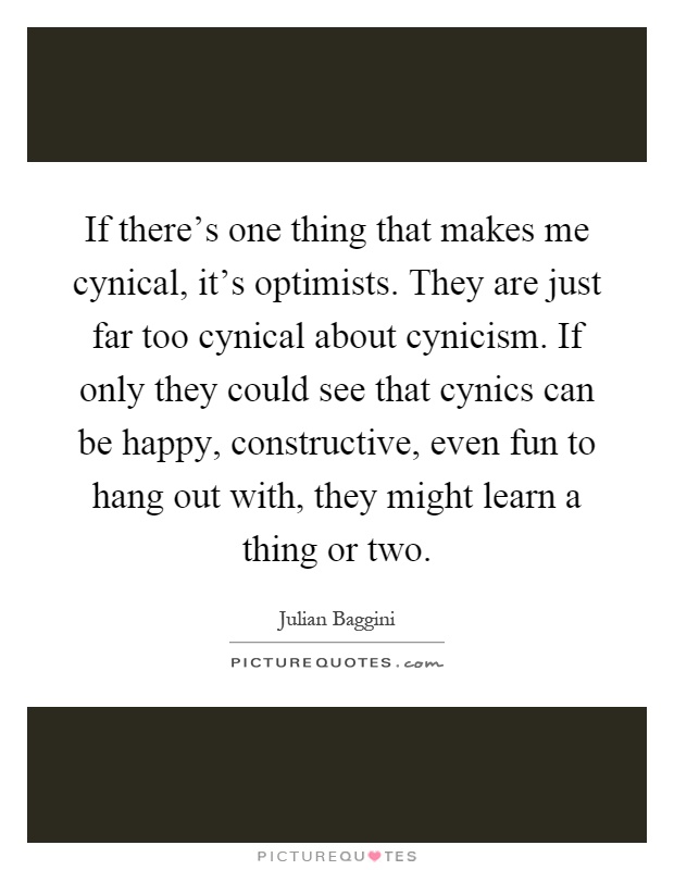 If there's one thing that makes me cynical, it's optimists. They are just far too cynical about cynicism. If only they could see that cynics can be happy, constructive, even fun to hang out with, they might learn a thing or two Picture Quote #1