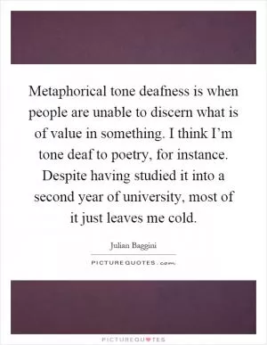 Metaphorical tone deafness is when people are unable to discern what is of value in something. I think I’m tone deaf to poetry, for instance. Despite having studied it into a second year of university, most of it just leaves me cold Picture Quote #1