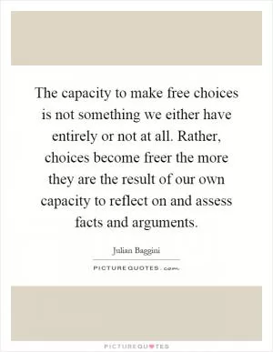 The capacity to make free choices is not something we either have entirely or not at all. Rather, choices become freer the more they are the result of our own capacity to reflect on and assess facts and arguments Picture Quote #1