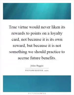 True virtue would never liken its rewards to points on a loyalty card, not because it is its own reward, but because it is not something we should practice to accrue future benefits Picture Quote #1