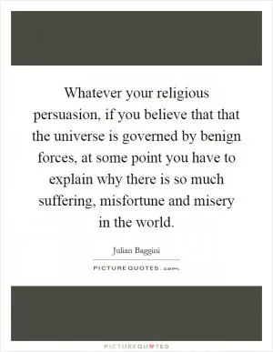 Whatever your religious persuasion, if you believe that that the universe is governed by benign forces, at some point you have to explain why there is so much suffering, misfortune and misery in the world Picture Quote #1