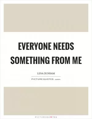 Everyone needs something from me Picture Quote #1