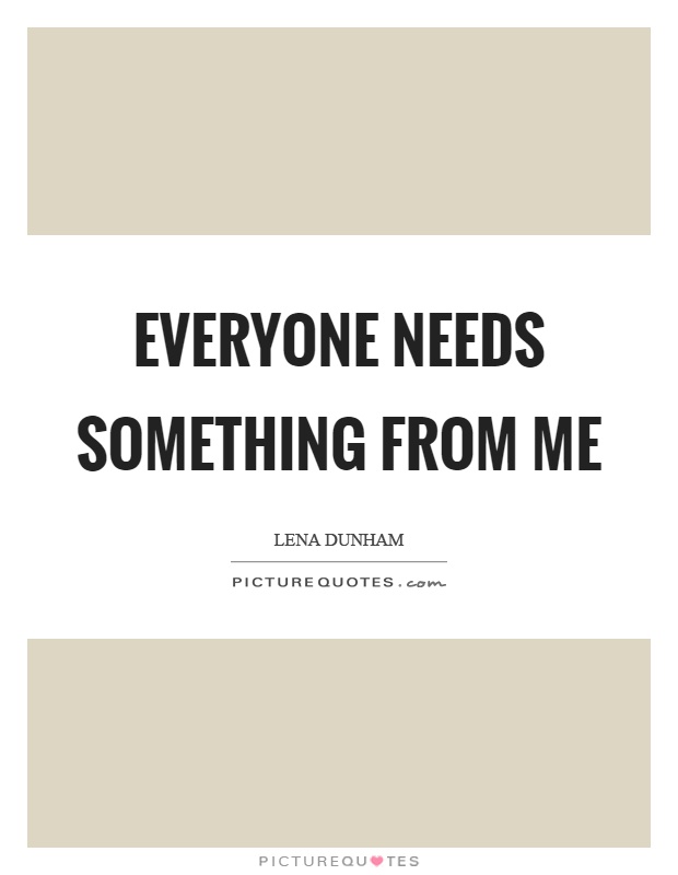 Everyone needs something from me Picture Quote #1
