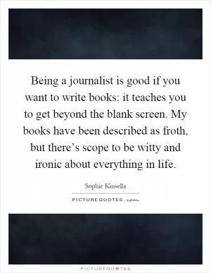 Being a journalist is good if you want to write books: it teaches you to get beyond the blank screen. My books have been described as froth, but there’s scope to be witty and ironic about everything in life Picture Quote #1