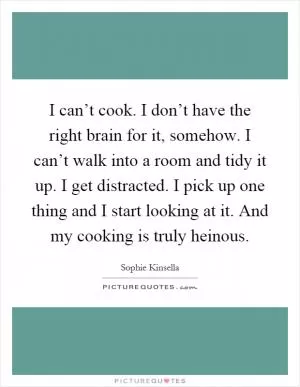I can’t cook. I don’t have the right brain for it, somehow. I can’t walk into a room and tidy it up. I get distracted. I pick up one thing and I start looking at it. And my cooking is truly heinous Picture Quote #1