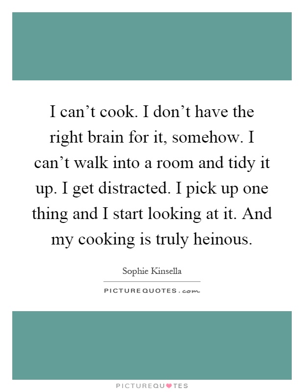 I can't cook. I don't have the right brain for it, somehow. I can't walk into a room and tidy it up. I get distracted. I pick up one thing and I start looking at it. And my cooking is truly heinous Picture Quote #1