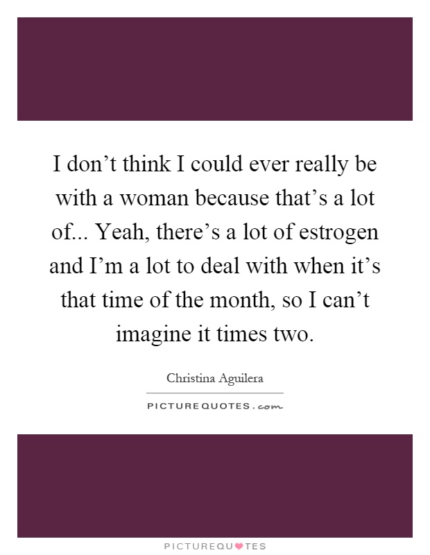 I don't think I could ever really be with a woman because that's a lot of... Yeah, there's a lot of estrogen and I'm a lot to deal with when it's that time of the month, so I can't imagine it times two Picture Quote #1